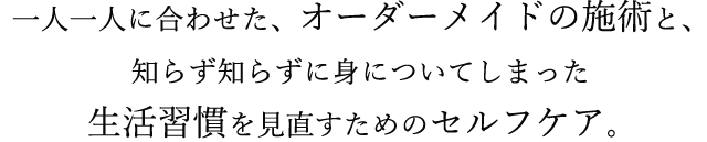 一人一人に合わせた、オーダーメイドの施術と、知らず知らずに身についてしまった生活習慣を見直すためのセルフケア。