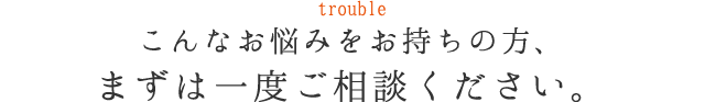 trouble こんなお悩みをお持ちの方、まずは一度ご相談ください。